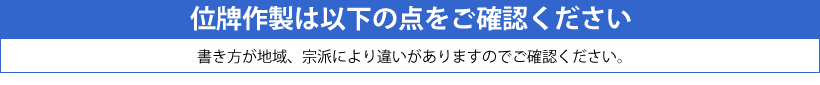 位牌の書き方は地域、宗派により違いがあります。一般的に白木の位牌や古い位牌を参考にしてください。